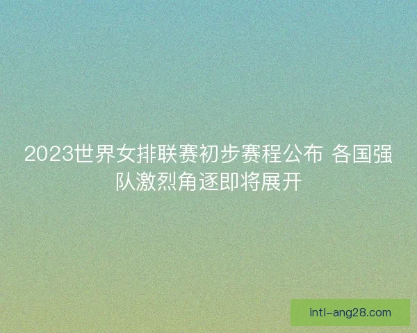 2023世界女排联赛初步赛程公布 各国强队激烈角逐即将展开