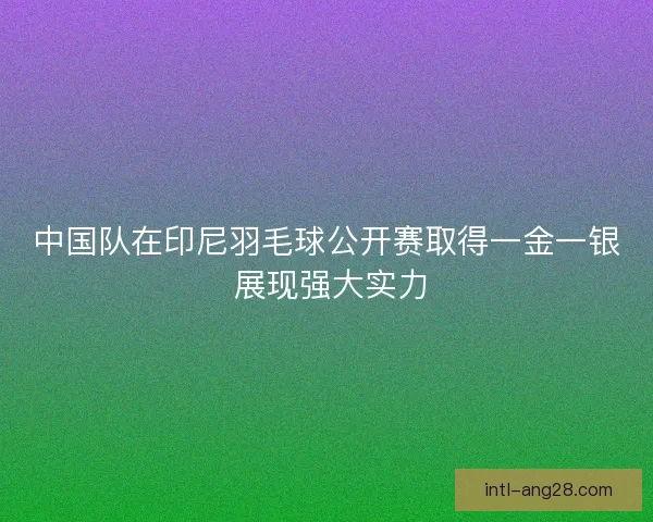 中国队在印尼羽毛球公开赛取得一金一银 展现强大实力