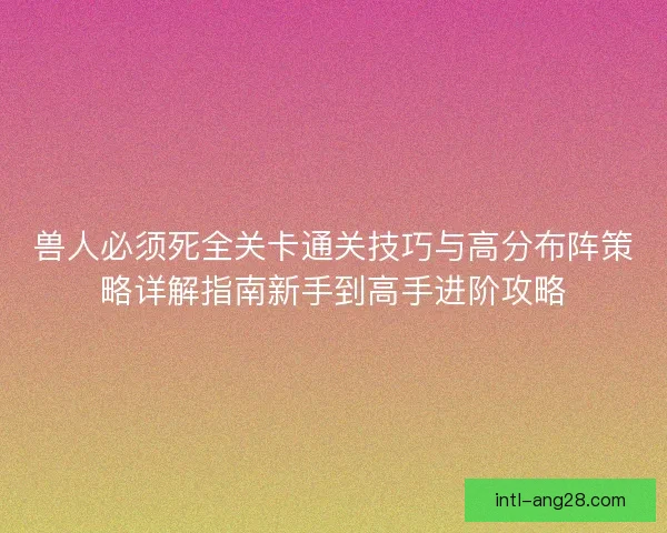 兽人必须死全关卡通关技巧与高分布阵策略详解指南新手到高手进阶攻略
