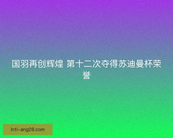 国羽再创辉煌 第十二次夺得苏迪曼杯荣誉