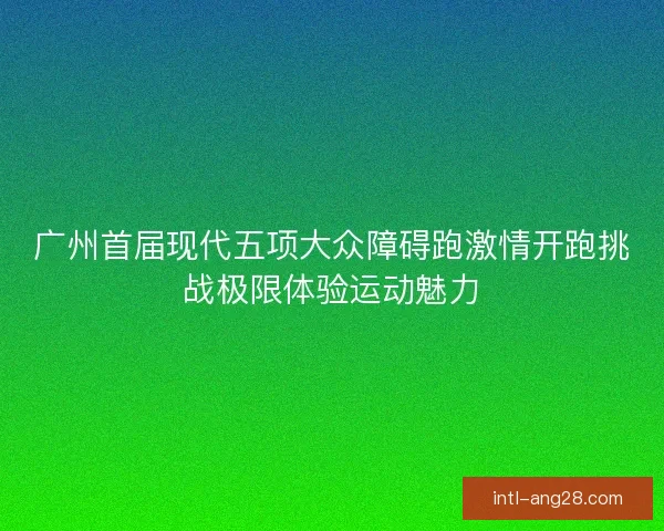 广州首届现代五项大众障碍跑激情开跑挑战极限体验运动魅力