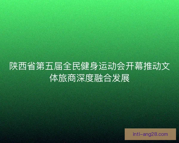 陕西省第五届全民健身运动会开幕推动文体旅商深度融合发展