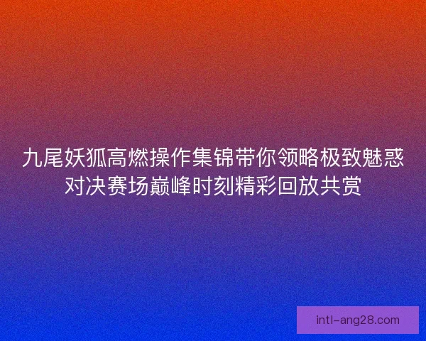 九尾妖狐高燃操作集锦带你领略极致魅惑对决赛场巅峰时刻精彩回放共赏