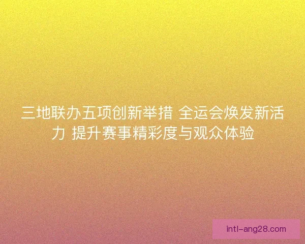 三地联办五项创新举措 全运会焕发新活力 提升赛事精彩度与观众体验