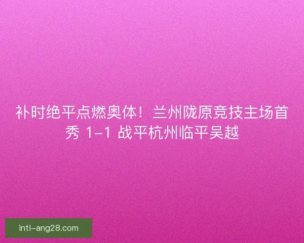 补时绝平点燃奥体！兰州陇原竞技主场首秀 1-1 战平杭州临平吴越