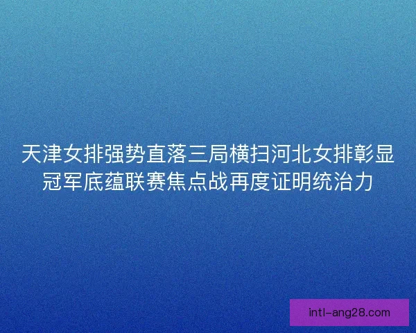 天津女排强势直落三局横扫河北女排彰显冠军底蕴联赛焦点战再度证明统治力