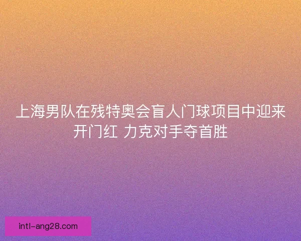 上海男队在残特奥会盲人门球项目中迎来开门红 力克对手夺首胜