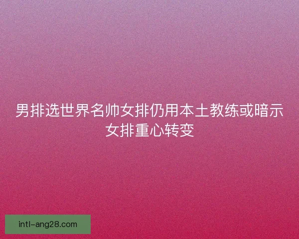 男排选世界名帅女排仍用本土教练或暗示女排重心转变