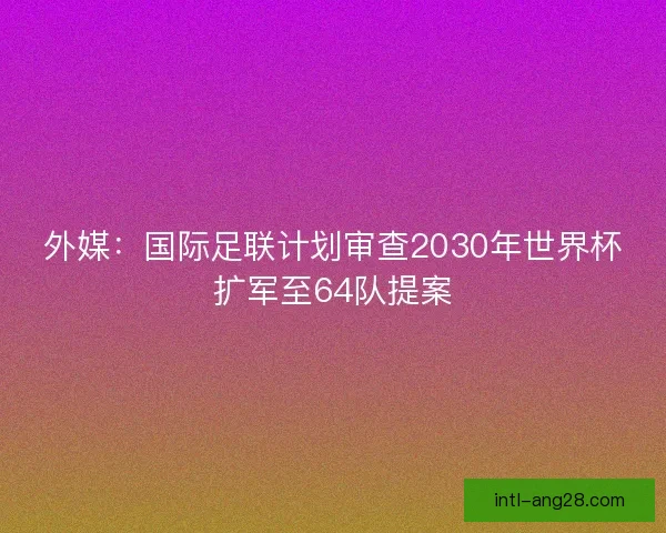 外媒：国际足联计划审查2030年世界杯扩军至64队提案