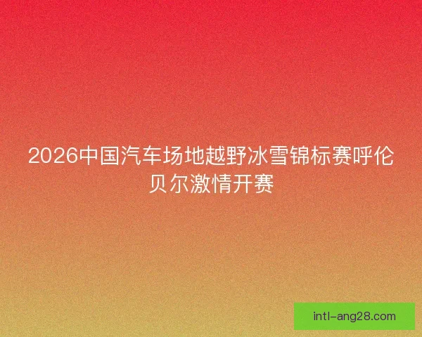 2026中国汽车场地越野冰雪锦标赛呼伦贝尔激情开赛 2026中国汽车场地越野冰雪锦标赛呼伦贝尔激情开赛