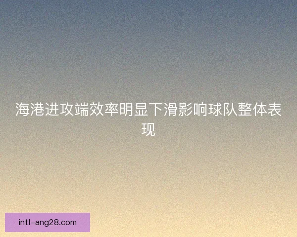 海港进攻端效率明显下滑影响球队整体表现 海港进攻端效率明显下滑影响球队整体表现