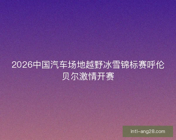 2026中国汽车场地越野冰雪锦标赛呼伦贝尔激情开赛