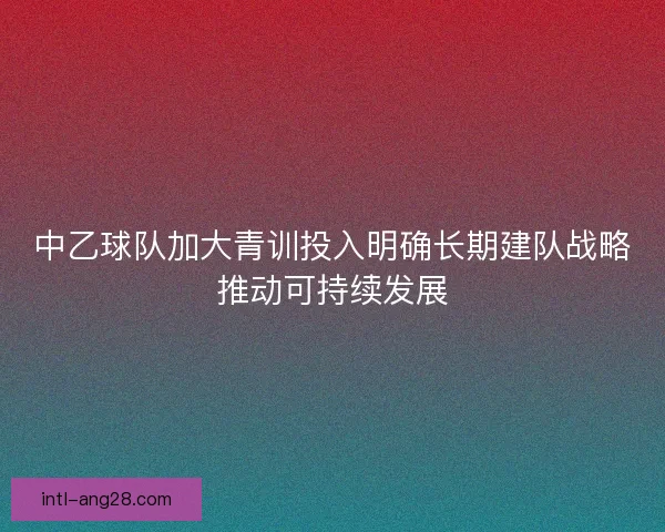 中乙球队加大青训投入明确长期建队战略推动可持续发展