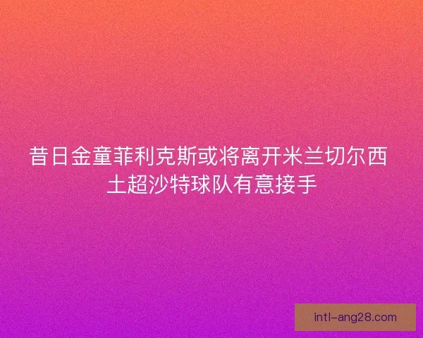 昔日金童菲利克斯或将离开米兰切尔西 土超沙特球队有意接手