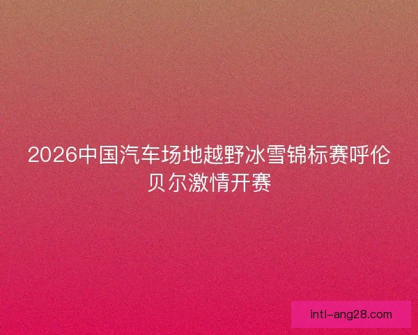 2026中国汽车场地越野冰雪锦标赛呼伦贝尔激情开赛