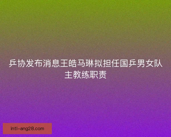 乒协发布消息王皓马琳拟担任国乒男女队主教练职责