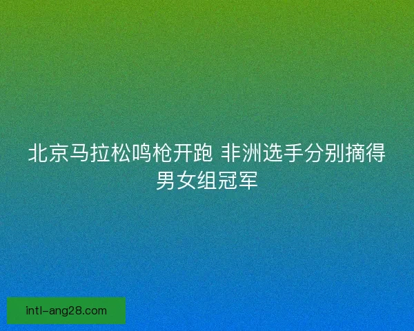 北京马拉松鸣枪开跑 非洲选手分别摘得男女组冠军